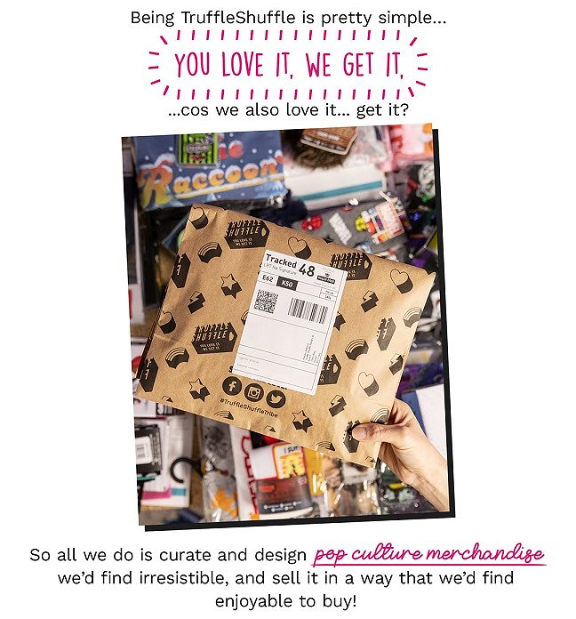 Being TruffleShuffle is pretty simple...You love it, We get it, cos we also love it...get it? So all we do is curate and design pop culture merchandise weâd find irresistible, and sell it in a way that weâd find enjoyable to buy!