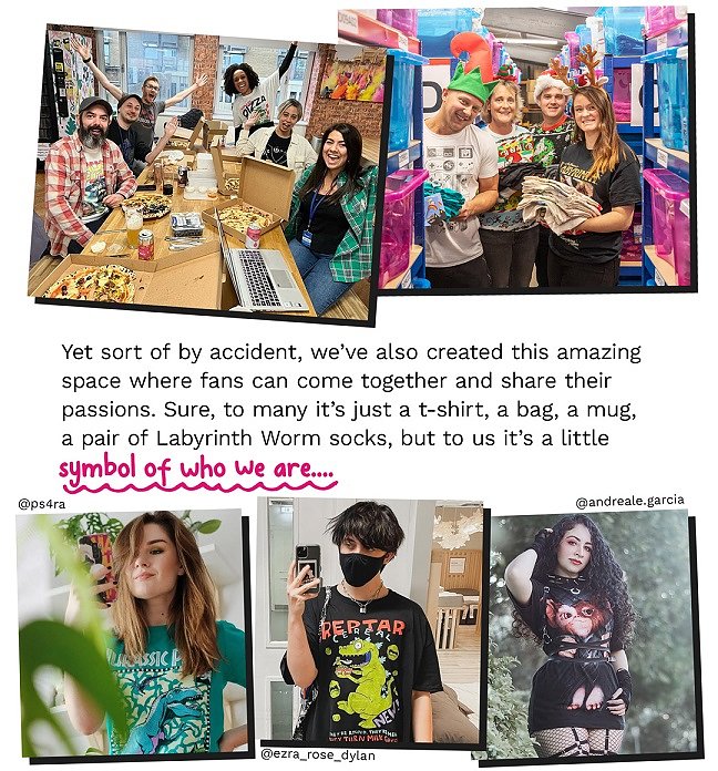 Yet sort of by accident, weâve also created this amazing space where fans can come together and share their passions. Sure to many itâs just a t-shirt, a bag, a mug, a pair of Labyrinth Worm socks, but to us itâs a little symbol of who we are...