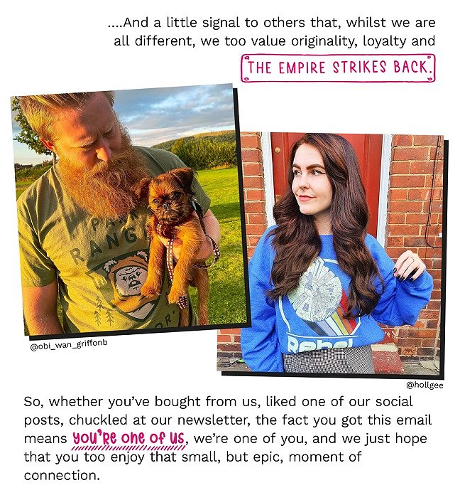 ...And a little signal to others that, whilst we are all different, we too value originality, loyalty and The Empire Strikes Back. So, whether youâve bought from us, liked one of our social posts, chuckled at our newsletter, the fact you got this email means youâre one of us, weâre one of you, and we just hope that you too enjoy that small, but epic, moment of connection